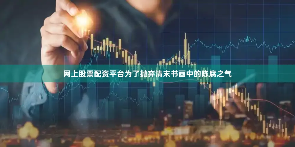 网上股票配资平台为了抛弃清末书画中的陈腐之气