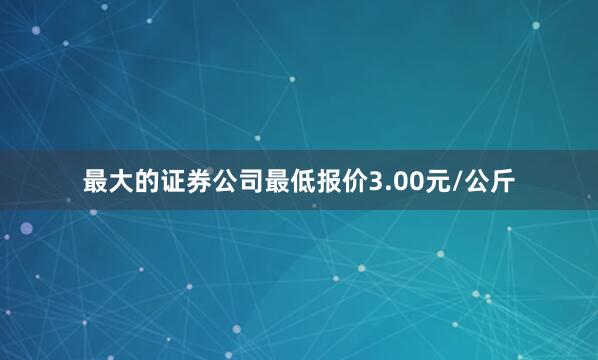 最大的证券公司最低报价3.00元/公斤