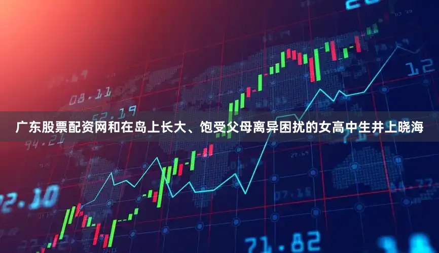 广东股票配资网和在岛上长大、饱受父母离异困扰的女高中生井上晓海