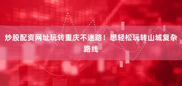 炒股配资网址玩转重庆不迷路！想轻松玩转山城复杂路线