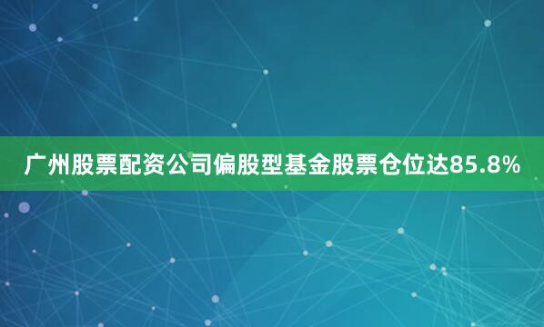 广州股票配资公司偏股型基金股票仓位达85.8%