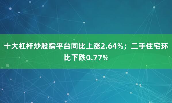 十大杠杆炒股指平台同比上涨2.64%；二手住宅环比下跌0.77%