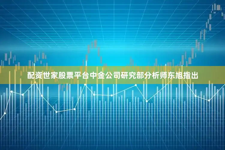配资世家股票平台中金公司研究部分析师东旭指出