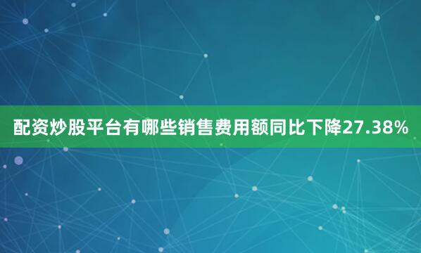 配资炒股平台有哪些销售费用额同比下降27.38%