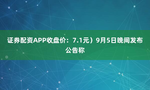 证券配资APP收盘价：7.1元）9月5日晚间发布公告称