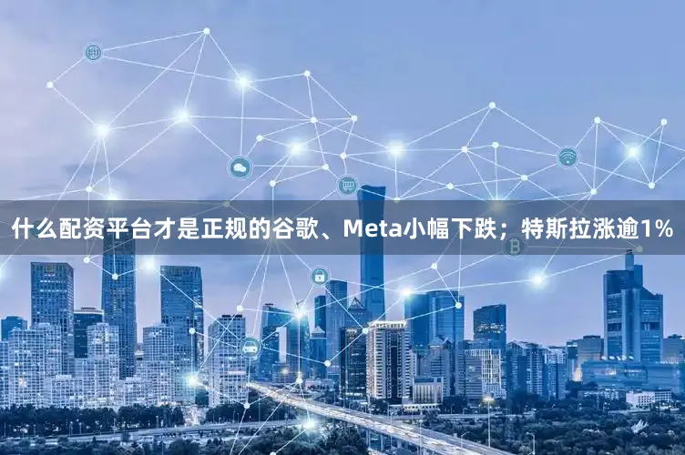 什么配资平台才是正规的谷歌、Meta小幅下跌；特斯拉涨逾1%