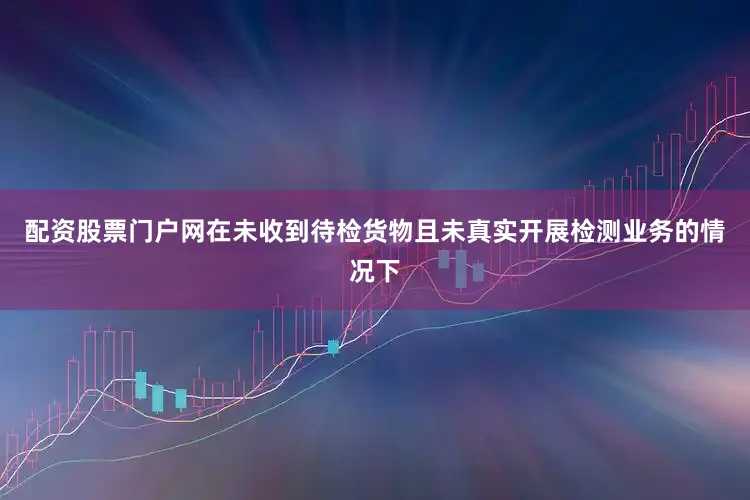 配资股票门户网在未收到待检货物且未真实开展检测业务的情况下