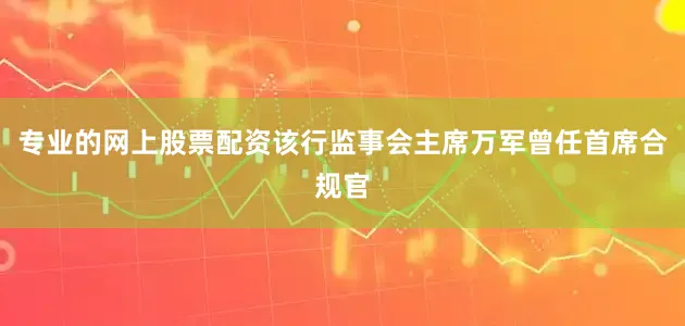 专业的网上股票配资该行监事会主席万军曾任首席合规官